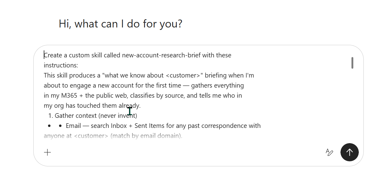 The Cowork task input box showing the typed create-prompt for a new-account-research-brief skill. The visible text reads: 'Create a custom skill called new-account-research-brief with these instructions: This skill produces a what we know about customer briefing when I'm about to engage a new account for the first time — gathers everything in my M365 plus the public web, classifies by source, and tells me who in my org has touched them already. 1. Gather context (never invent) — Email — search Inbox plus Sent Items for any past correspondence with anyone at customer (match by email domain).'