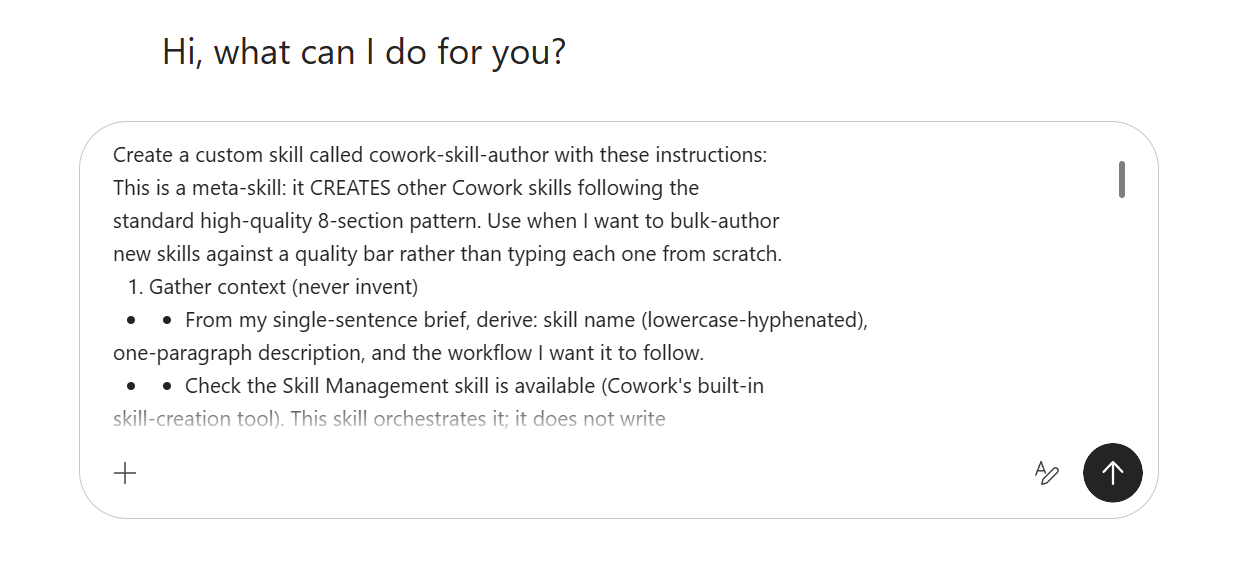 The Cowork task input box showing the typed create-prompt for a cowork-skill-author meta-skill. Visible text reads: 'Create a custom skill called cowork-skill-author with these instructions: This is a meta-skill: it CREATES other Cowork skills following the standard high-quality 8-section pattern. Use when I want to bulk-author new skills against a quality bar rather than typing each one from scratch. 1. Gather context (never invent) — From my single-sentence brief, derive: skill name (lowercase-hyphenated), one-paragraph description, and the workflow I want it to follow. Check the Skill Management skill is available (Cowork's built-in skill-creation tool). This skill orchestrates it; it does not write.'