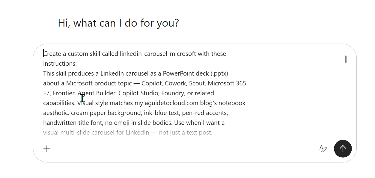 The Cowork landing page showing the typed create-prompt for a linkedin-carousel-microsoft skill. Visible text reads: 'Create a custom skill called linkedin-carousel-microsoft with these instructions: This skill produces a LinkedIn carousel as a PowerPoint deck (.pptx) about a Microsoft product topic — Copilot, Cowork, Scout, Microsoft 365 E7, Frontier, Agent Builder, Copilot Studio, Foundry, or related capabilities. Visual style matches my aguidetocloud.com blog's notebook aesthetic: cream paper background, ink-blue text, pen-red accents, handwritten title font, no emoji in slide bodies. Use when I want a visual multi-slide carousel for LinkedIn — not just a text post.'