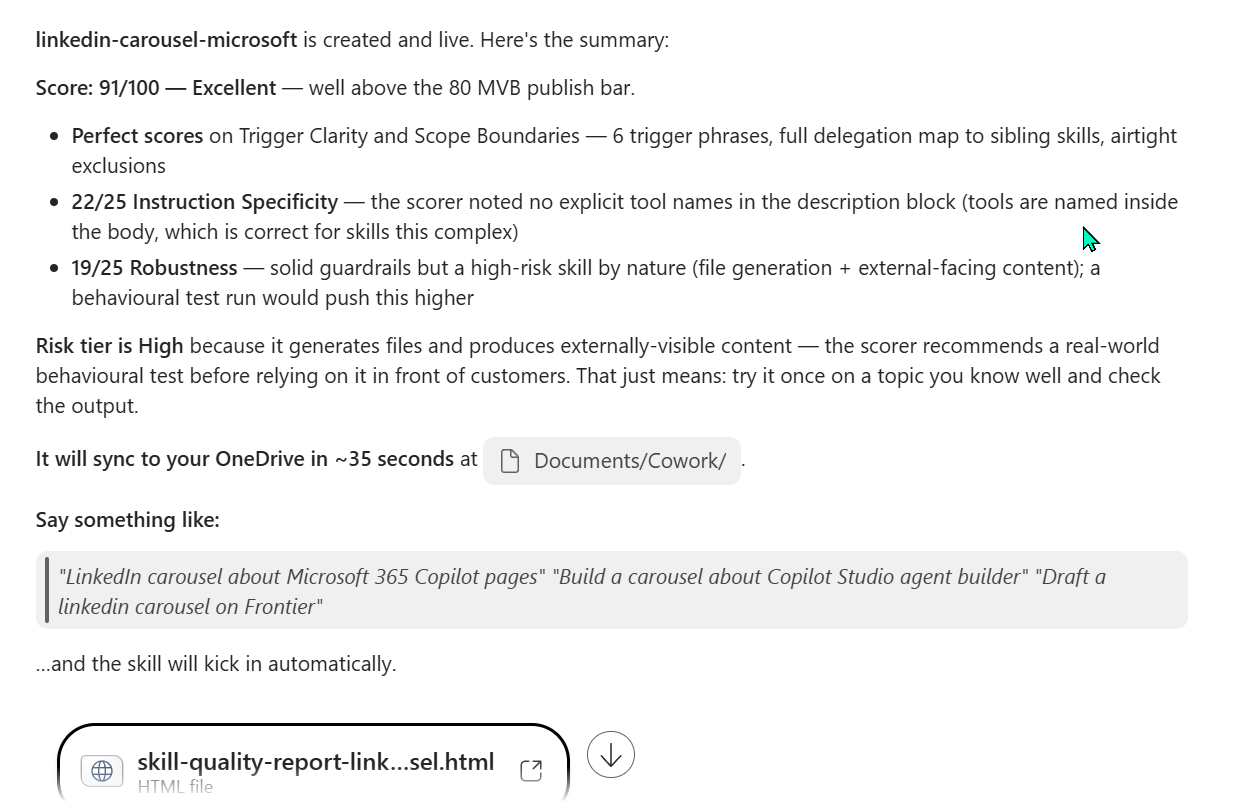 Cowork's final chat summary for the linkedin-carousel-microsoft skill in a diagnostic narrative format. Headline: 'linkedin-carousel-microsoft is created and live. Here's the summary.' Score 91/100 — Excellent — well above the 80 MVB publish bar. A bulleted breakdown follows — Perfect scores on Trigger Clarity and Scope Boundaries (6 trigger phrases, full delegation map to sibling skills, airtight exclusions). 22/25 Instruction Specificity (the scorer noted no explicit tool names in the description block; tools are named inside the body, which is correct for skills this complex). 19/25 Robustness (solid guardrails but a high-risk skill by nature — file generation plus external-facing content; a behavioural test run would push this higher). Below: Risk tier is High because it generates files and produces externally-visible content — the scorer recommends a real-world behavioural test before relying on it in front of customers. That just means try it once on a topic you know well and check the output. Closing line: It will sync to your OneDrive in about 35 seconds at Documents/Cowork/. Three example invocations are shown — LinkedIn carousel about Microsoft 365 Copilot pages, Build a carousel about Copilot Studio agent builder, Draft a linkedin carousel on Frontier. Attached file: skill-quality-report-linkedin-carousel.html.