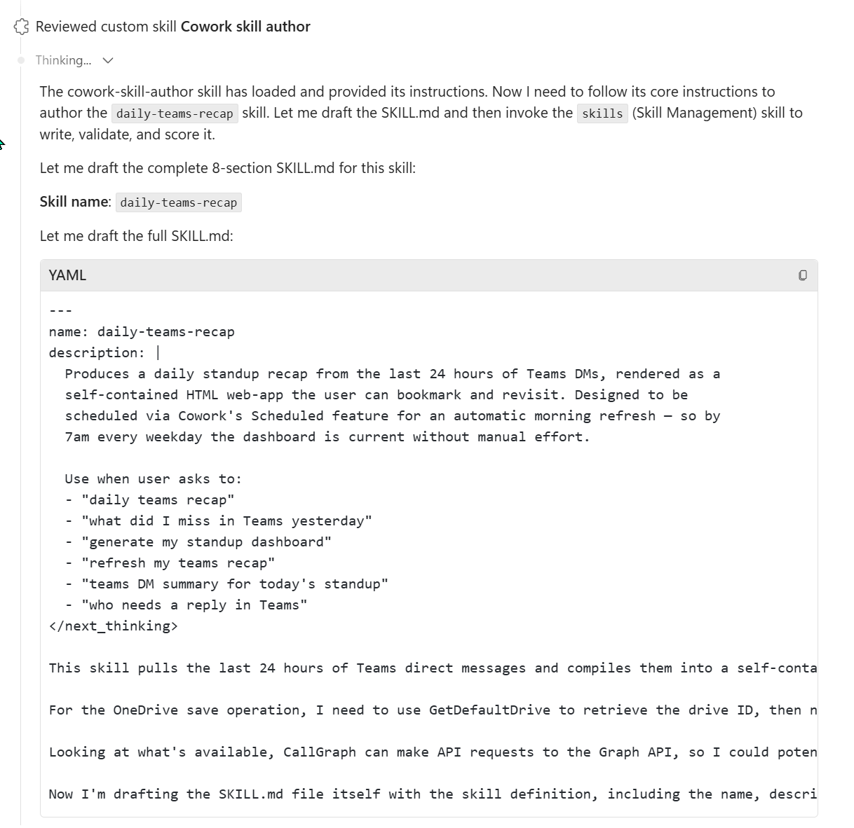 Cowork's expanded Thought process during the meta-skill invocation. Top line reads 'Reviewed custom skill Cowork skill author'. Below: a paragraph explaining 'The cowork-skill-author skill has loaded and provided its instructions. Now I need to follow its core instructions to author the daily-teams-recap skill. Let me draft the SKILL.md and then invoke the skills (Skill Management) skill to write, validate, and score it.' Then 'Let me draft the complete 8-section SKILL.md for this skill:' followed by 'Skill name: daily-teams-recap'. A YAML code block follows showing the frontmatter being written live — name daily-teams-recap, multi-line description starting Produces a daily standup recap from the last 24 hours of Teams DMs, rendered as a self-contained HTML web-app the user can bookmark and revisit. Designed to be scheduled via Cowork's Scheduled feature for an automatic morning refresh — so by 7am every weekday the dashboard is current without manual effort. Use-when trigger phrases listed — daily teams recap, what did I miss in Teams yesterday, generate my standup dashboard, refresh my teams recap, teams DM summary for today's standup, who needs a reply in Teams. Below the YAML: notes about needing to use GetDefaultDrive to retrieve the drive ID, CallGraph for the Teams DM API.
