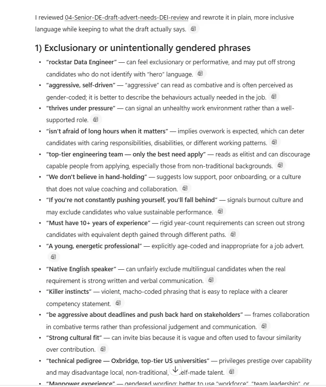 Real Microsoft 365 Copilot Chat output for the inclusive ad rewrite prompt. Opens with the line I reviewed 04-Senior-DE-draft-advert-needs-DEI-review and rewrote it in plain, more inclusive language while keeping to what the draft actually says. Heading 1) Exclusionary or unintentionally gendered phrases. Visible flagged phrases — rockstar Data Engineer can feel exclusionary or performative and may put off candidates who do not identify with hero language; aggressive self-driven can read as combative and is often perceived as gender-coded; thrives under pressure can signal an unhealthy work environment rather than a well-supported role; isnt afraid of long hours when it matters implies overwork is expected which can deter candidates with caring responsibilities disabilities or different working patterns; top-tier engineering team only the best need apply reads as elitist and can discourage capable people from applying especially those from non-traditional backgrounds; We dont believe in hand-holding suggests low support poor onboarding or a culture that does not value coaching and collaboration; If youre not constantly pushing yourself youll fall behind signals burnout culture and may exclude candidates who value sustainable performance; Must have 10+ years of experience rigid year-count requirements can screen out strong candidates with equivalent depth gained through different paths; A young energetic professional explicitly age-coded and inappropriate for a job advert; Native English speaker can unfairly exclude multilingual candidates when the real requirement is strong written and verbal communication; Killer instincts violent macho-coded phrasing that is easy to replace with a clearer competency statement; be aggressive about deadlines and push back hard on stakeholders frames collaboration in combative terms rather than professional judgement and communication; Strong cultural fit can invite bias because it is vague and often used to favour similarity over contribution; technical pedigree Oxbridge top-tier US universities privileges prestige over capability and may disadvantage local non-traditional self-made talent. Each flagged phrase has a citation paperclip icon. A scroll-down indicator at the bottom suggests Manpower experience and possibly more flags below.