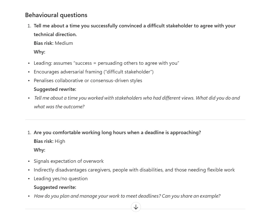 Real Microsoft 365 Copilot Chat output for the interview question bias check. Section heading Behavioural questions. First question: Tell me about a time you successfully convinced a difficult stakeholder to agree with your technical direction. Bias risk: Medium. Why bullets: Leading: assumes success equals persuading others to agree with you; Encourages adversarial framing (difficult stakeholder); Penalises collaborative or consensus-driven styles. Suggested rewrite in italics: Tell me about a time you worked with stakeholders who had different views. What did you do and what was the outcome? Second question: Are you comfortable working long hours when a deadline is approaching? Bias risk: High. Why bullets: Signals expectation of overwork; Indirectly disadvantages caregivers people with disabilities and those needing flexible work; Leading yes-no question. Suggested rewrite in italics: How do you plan and manage your work to meet deadlines? Can you share an example? A scroll-down arrow indicator at the bottom suggests more questions below.