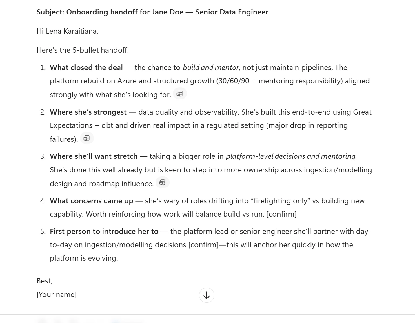 Real Microsoft 365 Copilot Chat output for the hire-to-manager handoff prompt. Email format. Subject: Onboarding handoff for Jane Doe — Senior Data Engineer. Greeting Hi Lena Karaitiana. Lead-in line: Here's the 5-bullet handoff. Five numbered bullets follow: (1) What closed the deal — the chance to build and mentor not just maintain pipelines. The platform rebuild on Azure and structured growth (30/60/90 plus mentoring responsibility) aligned strongly with what she's looking for. Citation chip. (2) Where she's strongest — data quality and observability. She's built this end-to-end using Great Expectations plus dbt and driven real impact in a regulated setting (major drop in reporting failures). Citation chip. (3) Where she'll want stretch — taking a bigger role in platform-level decisions and mentoring. She's done this well already but is keen to step into more ownership across ingestion modelling design and roadmap influence. Citation chip. (4) What concerns came up — she's wary of roles drifting into firefighting only vs building new capability. Worth reinforcing how work will balance build vs run. [confirm]. (5) First person to introduce her to — the platform lead or senior engineer she'll partner with day-to-day on ingestion modelling decisions [confirm] — this will anchor her quickly in how the platform is evolving. Sign-off: Best, [Your name]. A scroll-down indicator visible at the bottom.