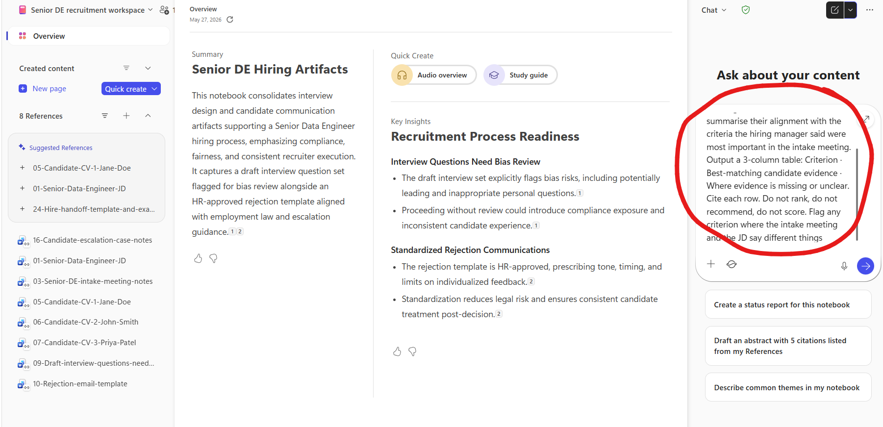 The full Senior DE recruitment workspace Notebook view with all 8 references attached and a prompt typed into the right-rail chat composer (circled in red). Left rail shows the 8 references list under a header reading 8 References. Centre area has two columns. Left column titled Summary with auto-generated text Senior DE Hiring Artifacts and a paragraph explaining the notebook consolidates interview design and candidate communication artifacts supporting a Senior Data Engineer hiring process emphasizing compliance fairness and consistent recruiter execution it captures a draft interview question set flagged for bias review alongside an HR-approved rejection template aligned with employment law and escalation guidance. Right column titled Quick Create with two chips Audio overview and Study guide, plus a Key Insights section under the heading Recruitment Process Readiness with two bullet points — Interview Questions Need Bias Review followed by The draft interview set explicitly flags bias risks including potentially leading and inappropriate personal questions and Proceeding without review could introduce compliance exposure and inconsistent candidate experience, and Standardized Rejection Communications with two bullets The rejection template is HR-approved prescribing tone timing and limits on individualized feedback and Standardization reduces legal risk and ensures consistent candidate treatment post-decision. Right rail labeled Ask about your content. The typed prompt circled in red reads summarise their alignment with the criteria the hiring manager said were most important in the intake meeting. Output a 3-column table: Criterion · Best-matching candidate evidence · Where evidence is missing or unclear. Cite each row. Do not rank, do not recommend, do not score. Flag any criterion where the intake meeting and the JD say different things. A blue send arrow at the bottom right. Three quick prompts visible below the input — Create a status report for this notebook, Draft an abstract with 5 citations listed from my References, and Describe common themes in my notebook.