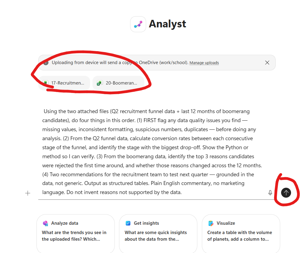 Microsoft 365 Copilot Analyst agent view. Analyst icon (purple-blue stylised chart) and Analyst title at top centre. A banner reads Uploading from device will send a copy to OneDrive (work/school) with a Manage uploads link, circled in red. Two attached file chips below the banner, both circled in red — 17-Recruitmen... (Excel green icon) and 20-Boomeran... (Excel green icon). Below the file chips the full Analyst task brief is typed into the composer in body text: Using the two attached files (Q2 recruitment funnel data + last 12 months of boomerang candidates), do four things in this order. (1) FIRST flag any data quality issues you find — missing values, inconsistent formatting, suspicious numbers, duplicates — before doing any analysis. (2) From the Q2 funnel data, calculate conversion rates between each consecutive stage of the funnel, and identify the stage with the biggest drop-off. Show the Python or method so I can verify. (3) From the boomerang data, identify the top 3 reasons candidates were rejected the first time around, and whether those reasons changed across the 12 months. (4) Two recommendations for the recruitment team to test next quarter — grounded in the data, not generic. Output as structured tables. Plain English commentary, no marketing language. Do not invent reasons not supported by the data. A plus button on the left of the composer, a microphone icon on the right, and a circular Up-arrow send button to the far right circled in red. Below the composer three quick-action cards: Analyze data — What are the trends you see in the uploaded files, Get insights — What are some quick insights about the data from the..., and Visualize — Create a table with the volume of planets, add a column to...